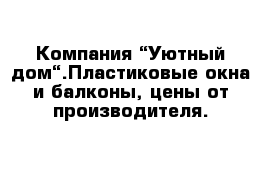 Компания “Уютный дом“.Пластиковые окна и балконы, цены от производителя.